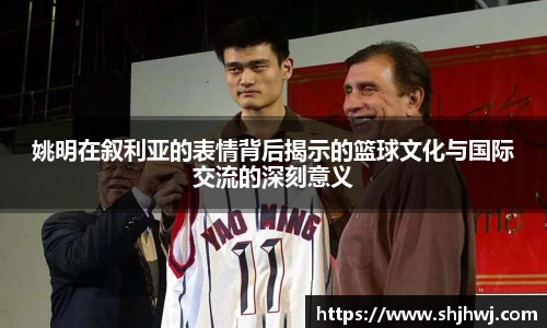 姚明在叙利亚的表情背后揭示的篮球文化与国际交流的深刻意义