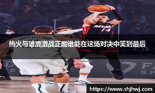 热火与雄鹿激战正酣谁能在这场对决中笑到最后